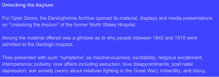 Unlocking the Asylum  For Open Doors, the Denbighshire Archive opened its material, displays and media presentations on “Unlocking the Asylum” of the former North Wales Hospital.  Among the material offered was a glimpse as to why people between 1842 and 1918 were admitted to the Denbigh hospital.  They presented with such “symptoms” as mischievousness; excitability; religious excitement; intemperance; puberty; love affairs including seduction; love disappointments; post natal depression; war anxiety (worry about relatives fighting in the Great War); imbecility; and idiocy.
